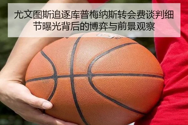 尤文图斯追逐库普梅纳斯转会费谈判细节曝光背后的博弈与前景观察