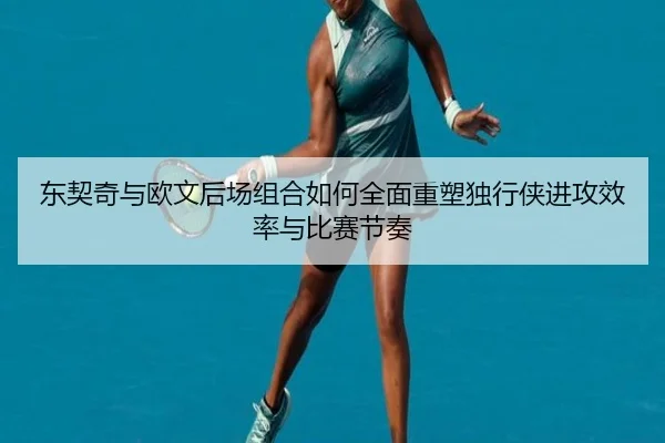 东契奇与欧文后场组合如何全面重塑独行侠进攻效率与比赛节奏