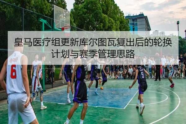 皇马医疗组更新库尔图瓦复出后的轮换计划与赛季管理思路